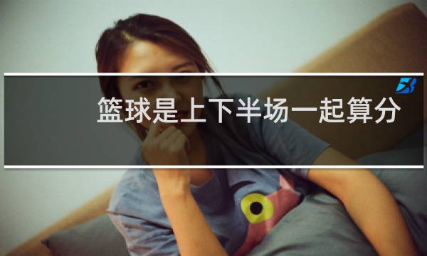 篮球是上下半场一起算分吗图片
