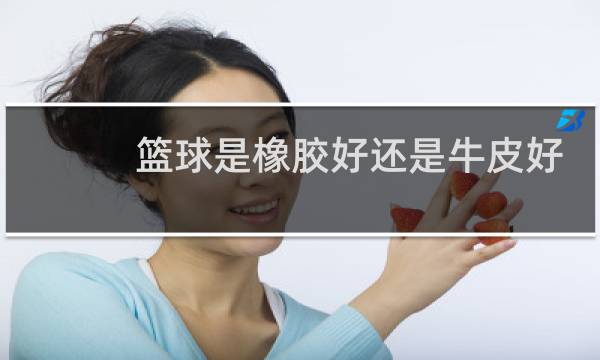 篮球是橡胶好还是牛皮好图片