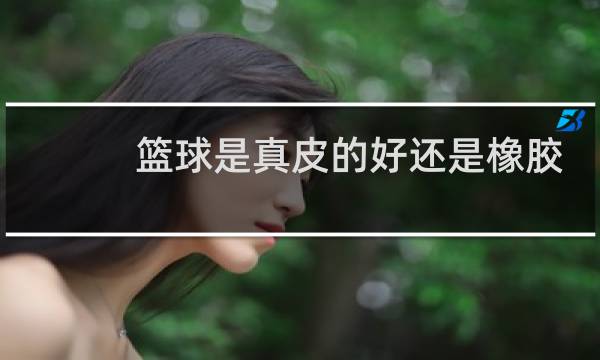 篮球是真皮的好还是橡胶的好图片
