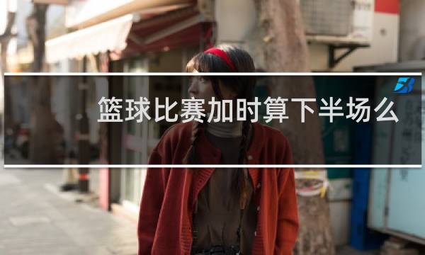 篮球比赛加时算下半场么图片