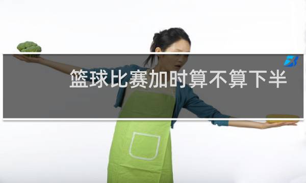 篮球比赛加时算不算下半场得分图片