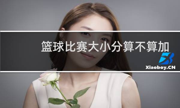 篮球比赛大小分算不算加时图片