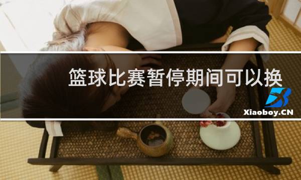 篮球比赛暂停期间可以换人吗图片