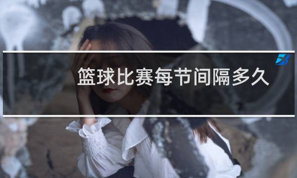 篮球比赛每节间隔多久图片