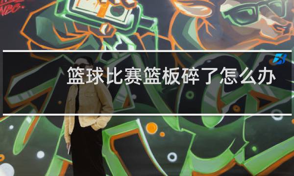 篮球比赛篮板碎了怎么办图片