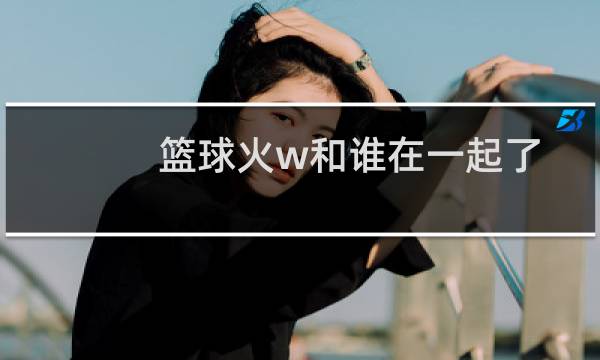 篮球火w和谁在一起了图片
