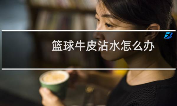 篮球牛皮沾水怎么办图片