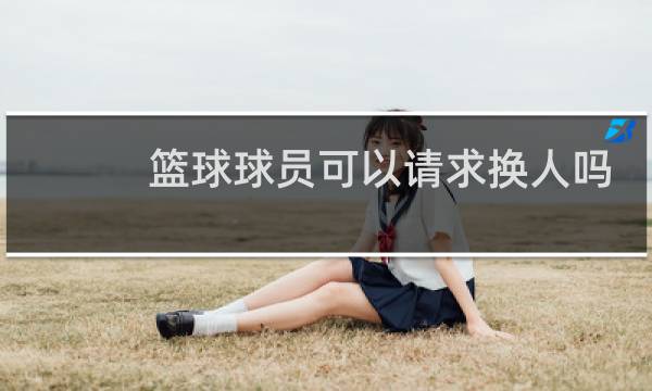 篮球球员可以请求换人吗图片