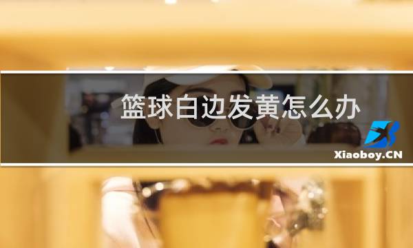 篮球白边发黄怎么办图片