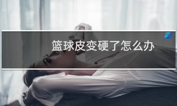 篮球皮变硬了怎么办图片