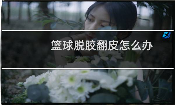 篮球脱胶翻皮怎么办图片
