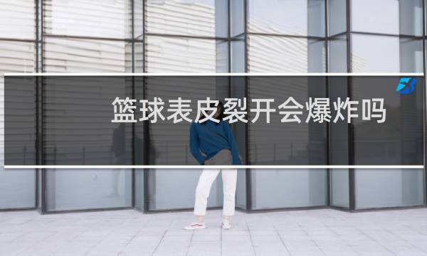 篮球表皮裂开会爆炸吗图片