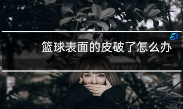 篮球表面的皮破了怎么办图片