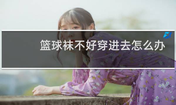 篮球袜不好穿进去怎么办图片