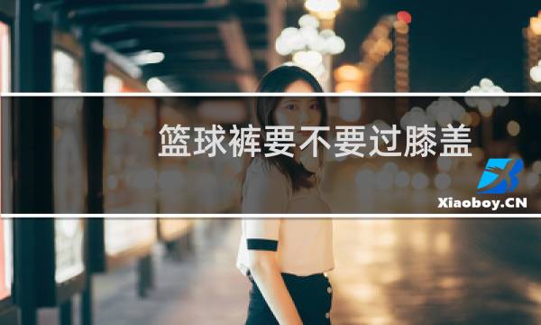 篮球裤要不要过膝盖图片