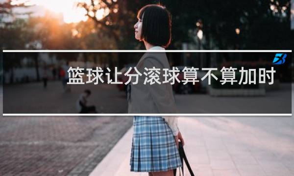篮球让分滚球算不算加时图片