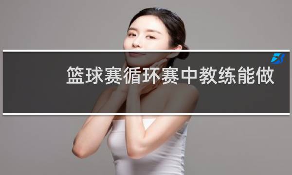 篮球赛循环赛中教练能做什么图片