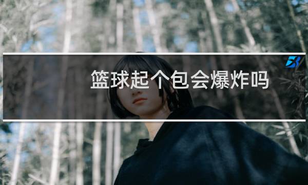 篮球起个包会爆炸吗图片