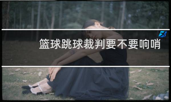 篮球跳球裁判要不要响哨图片