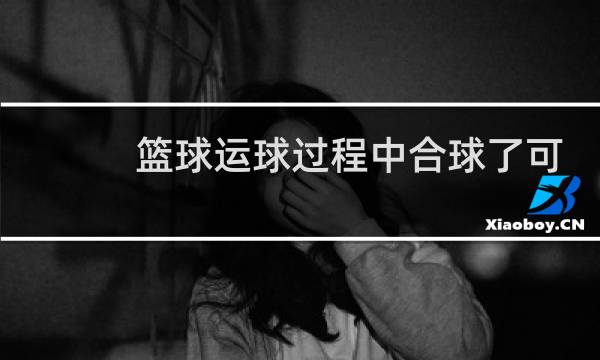 篮球运球过程中合球了可以继续拍吗图片