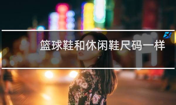 篮球鞋和休闲鞋尺码一样吗图片