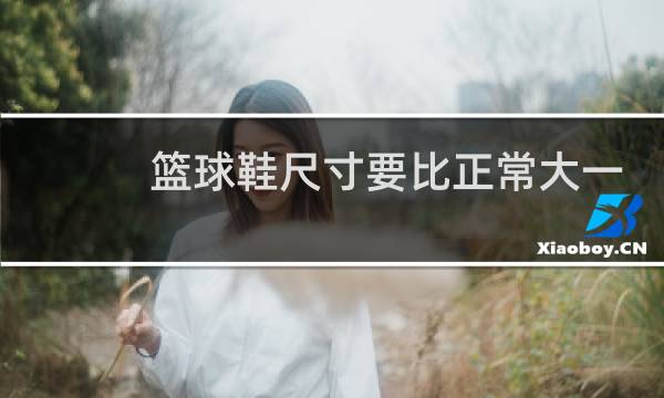 篮球鞋尺寸要比正常大一些吗图片