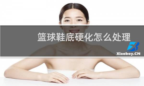 篮球鞋底硬化怎么处理图片