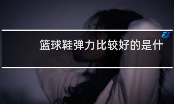 篮球鞋弹力比较好的是什么牌子图片