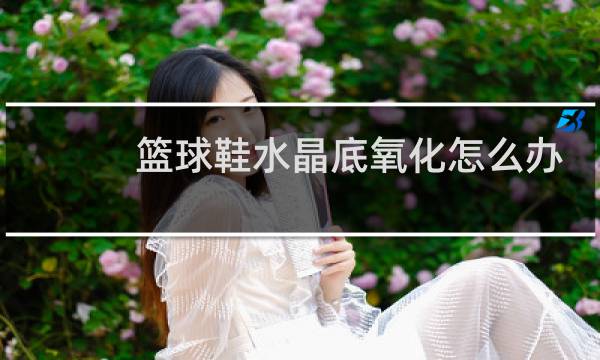 篮球鞋水晶底氧化怎么办图片