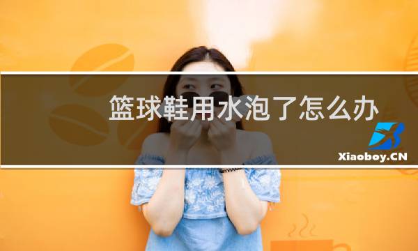 篮球鞋用水泡了怎么办图片