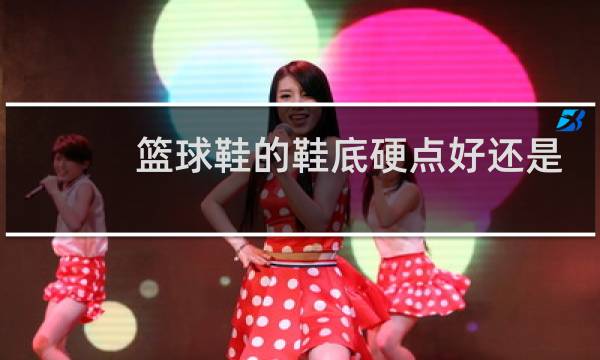 篮球鞋的鞋底硬点好还是软点好图片