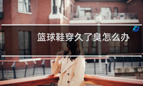 篮球鞋穿久了臭怎么办图片