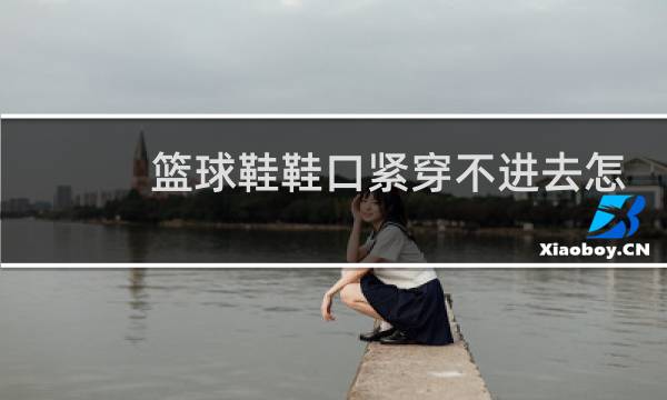 篮球鞋鞋口紧穿不进去怎么办图片