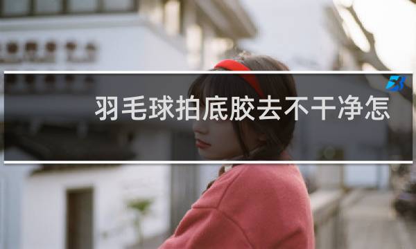 羽毛球拍底胶去不干净怎么办图片