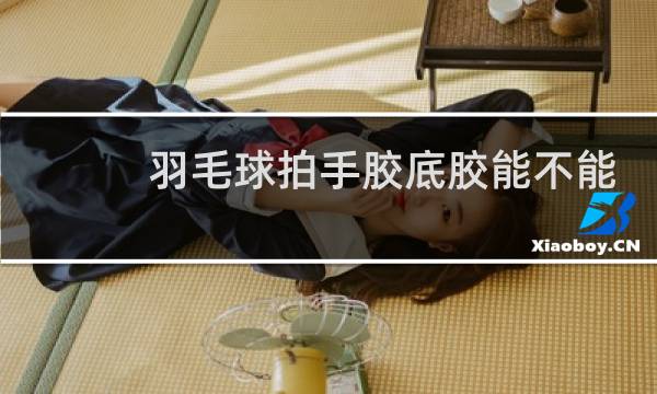 羽毛球拍手胶底胶能不能去掉图片