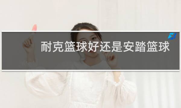 耐克篮球好还是安踏篮球好图片