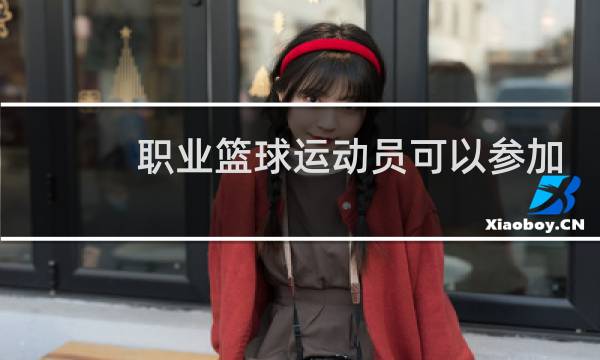 职业篮球运动员可以参加奥运会吗图片