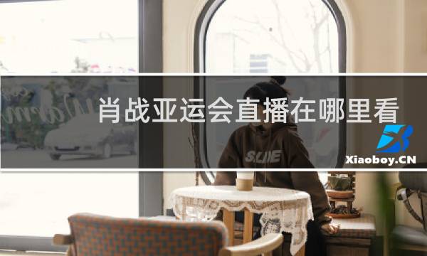 肖战亚运会直播在哪里看图片