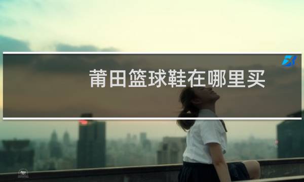 莆田篮球鞋在哪里买图片