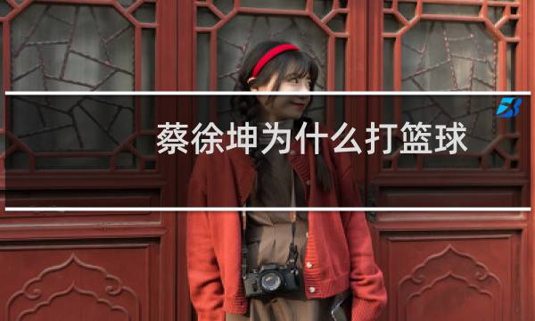 蔡徐坤为什么打篮球图片