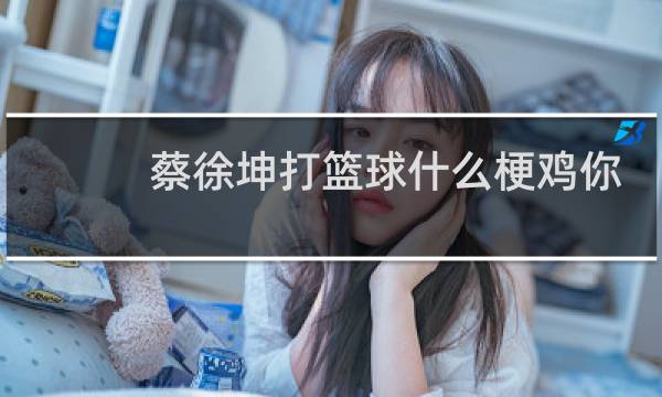 蔡徐坤打篮球什么梗鸡你太美图片