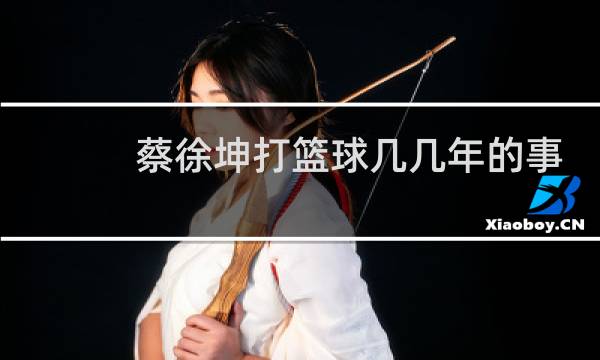 蔡徐坤打篮球几几年的事图片