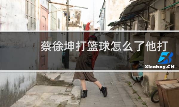 蔡徐坤打篮球怎么了他打你我都觉得委屈他了英文翻译图片