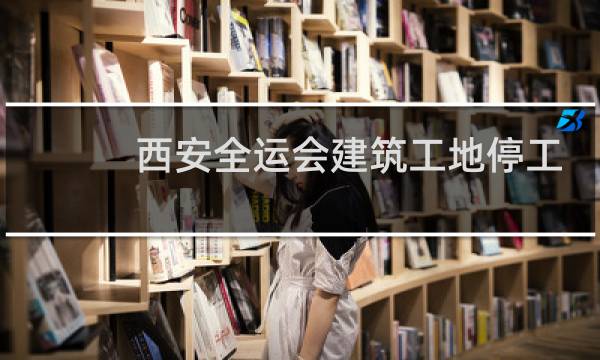 西安全运会建筑工地停工吗图片