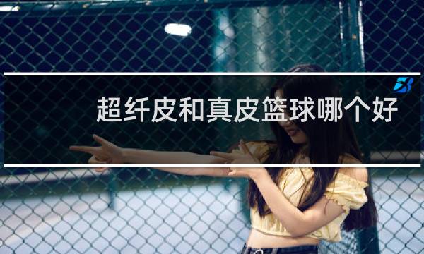 超纤皮和真皮篮球哪个好图片