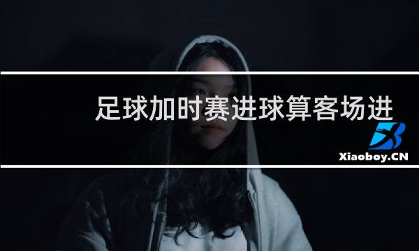 足球加时赛进球算客场进球吗图片