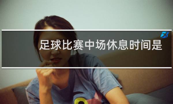 足球比赛中场休息时间是多久图片