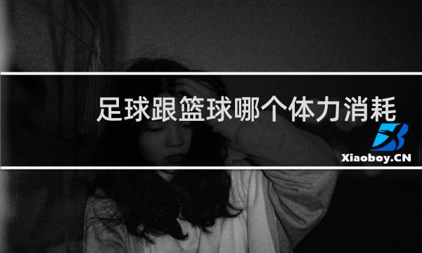 足球跟篮球哪个体力消耗大图片