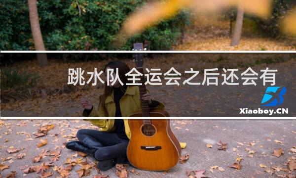 跳水队全运会之后还会有比赛吗图片