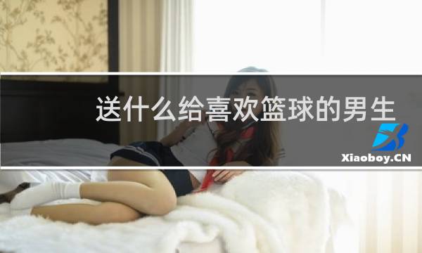 送什么给喜欢篮球的男生图片